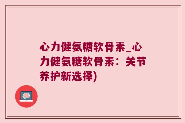 心力健氨糖软骨素_心力健氨糖软骨素:关节养护新选择) 心力健氨糖软骨素_心力健氨糖软骨素:关节养护新选择)