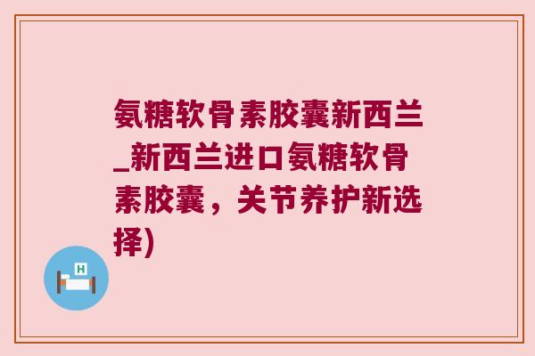 氨糖软骨素胶囊新西兰_新西兰进口氨糖软骨素胶囊，关节养护新选择)