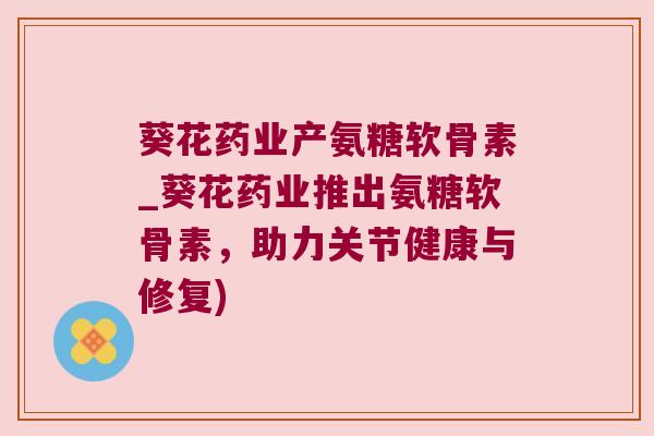 葵花药业产氨糖软骨素_葵花药业推出氨糖软骨素,助力关节健康与修复) 葵花药业产氨糖软骨素_葵花药业推出氨糖软骨素,助力关节健康与修复)