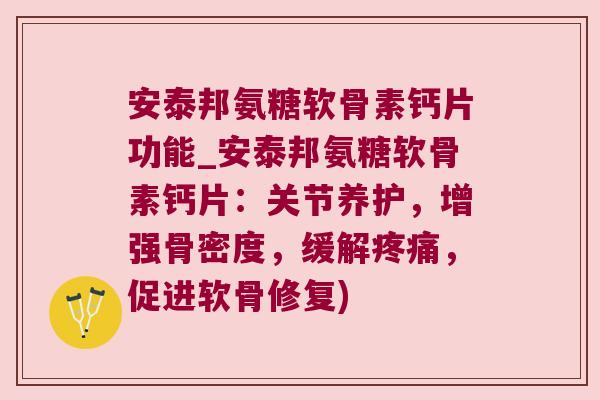 安泰邦氨糖软骨素钙片功能_安泰邦氨糖软骨素钙片：关节养护，增强骨密度，缓解，促进软骨修复)