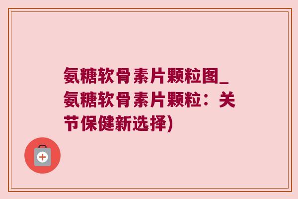 氨糖软骨素片颗粒图_氨糖软骨素片颗粒：关节保健新选择)