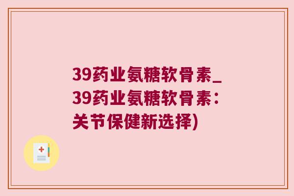 39药业氨糖软骨素_39药业氨糖软骨素:关节保健新选择) 39药业氨糖软骨素_39药业氨糖软骨素:关节保健新选择)