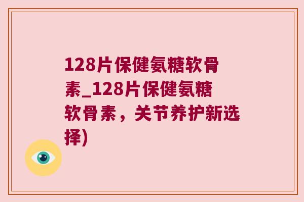 128片保健氨糖软骨素_128片保健氨糖软骨素，关节养护新选择)