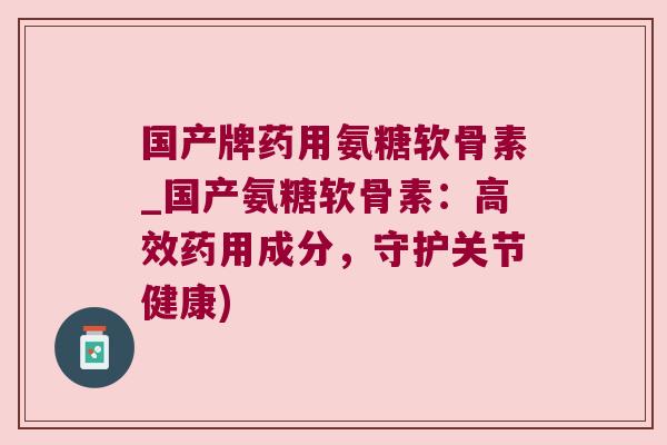 国产牌药用氨糖软骨素_国产氨糖软骨素：高效药用成分，守护关节健康)