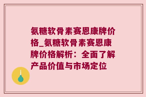 氨糖软骨素赛恩康牌价格_氨糖软骨素赛恩康牌价格解析:全面了解产品价值与市场定位 氨糖软骨素赛恩康牌价格_氨糖软骨素赛恩康牌价格解析:全面了解产品价值与市场定位