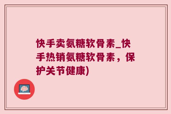 快手卖氨糖软骨素_快手热销氨糖软骨素，保护关节健康)