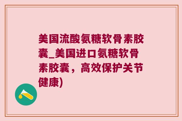 美国流酸氨糖软骨素胶囊_美国进口氨糖软骨素胶囊，高效保护关节健康)