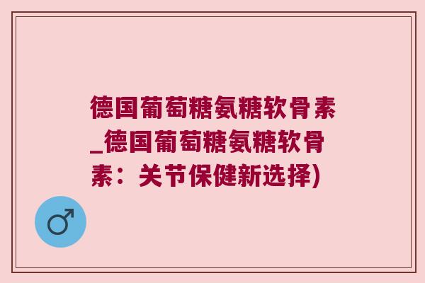 德国葡萄糖氨糖软骨素_德国葡萄糖氨糖软骨素：关节保健新选择)