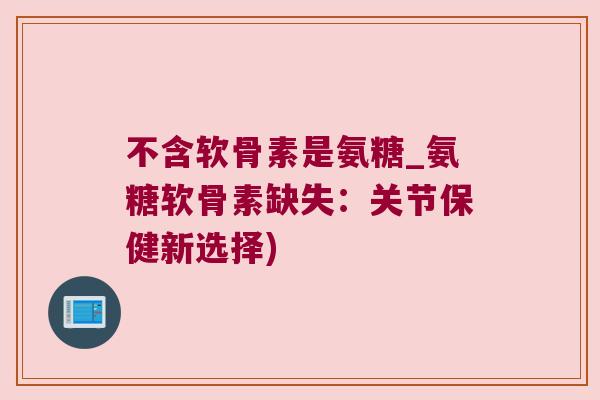 不含软骨素是氨糖_氨糖软骨素缺失：关节保健新选择)