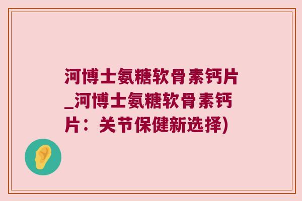 河博士氨糖软骨素钙片_河博士氨糖软骨素钙片：关节保健新选择)