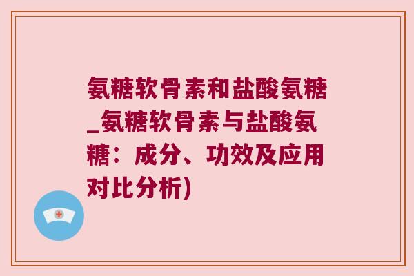 氨糖软骨素和盐酸氨糖_氨糖软骨素与盐酸氨糖：成分、功效及应用对比分析)
