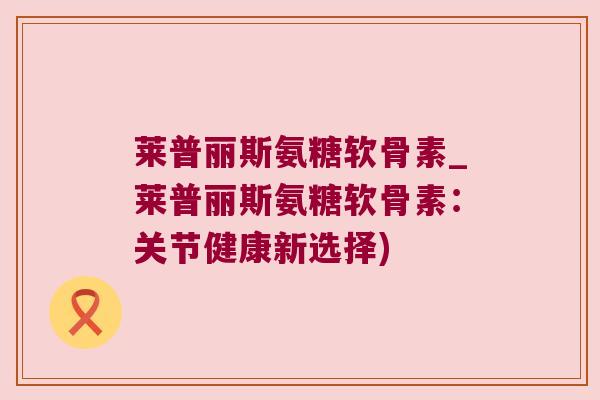 莱普丽斯氨糖软骨素_莱普丽斯氨糖软骨素:关节健康新选择) 莱普丽斯氨糖软骨素_莱普丽斯氨糖软骨素:关节健康新选择)