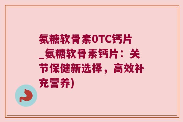 氨糖软骨素0TC钙片_氨糖软骨素钙片：关节保健新选择，高效补充营养)
