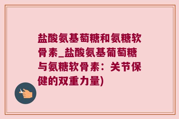 盐酸氨基萄糖和氨糖软骨素_盐酸氨基葡萄糖与氨糖软骨素：关节保健的双重力量)