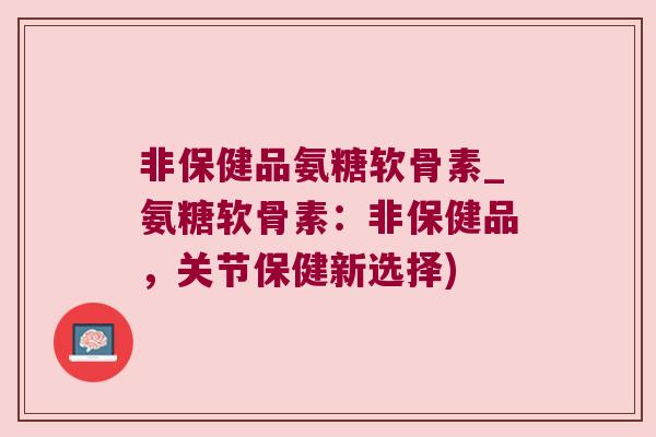 非保健品氨糖软骨素_氨糖软骨素:非保健品,关节保健新选择) 非保健品氨糖软骨素_氨糖软骨素:非保健品,关节保健新选择)