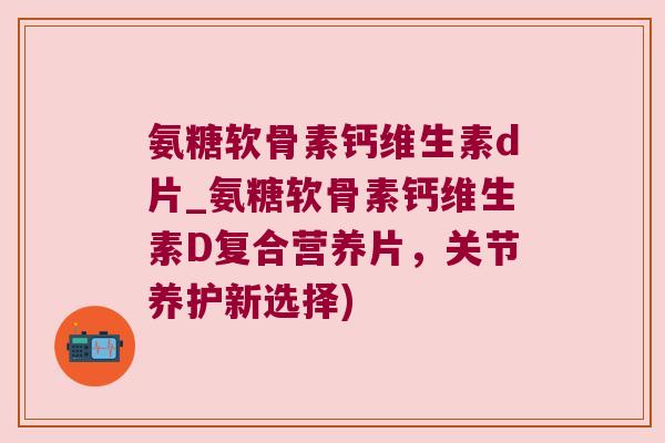 氨糖软骨素钙维生素d片_氨糖软骨素钙维生素D复合营养片,关节养护新选择) 氨糖软骨素钙维生素d片_氨糖软骨素钙维生素D复合营养片,关节养护新选择)