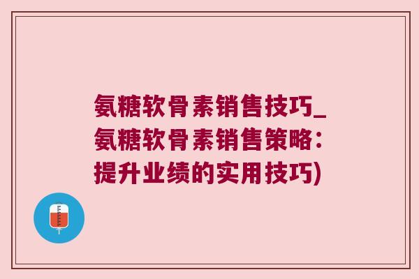 氨糖软骨素销售技巧_氨糖软骨素销售策略:提升业绩的实用技巧) 氨糖软骨素销售技巧_氨糖软骨素销售策略:提升业绩的实用技巧)