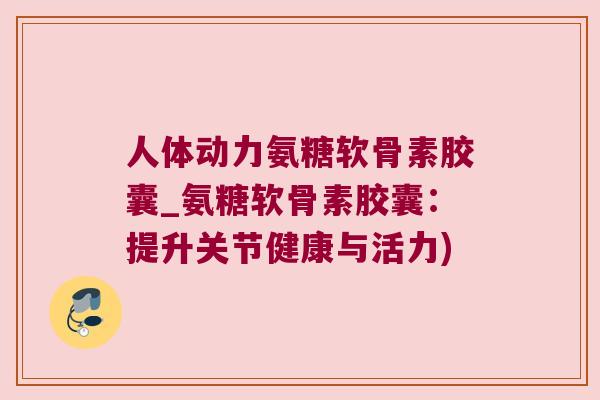 人体动力氨糖软骨素胶囊_氨糖软骨素胶囊：提升关节健康与活力)