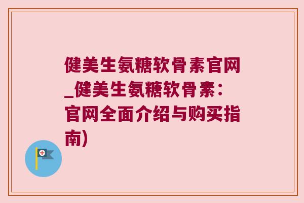 健美生氨糖软骨素官网_健美生氨糖软骨素：官网全面介绍与购买指南)
