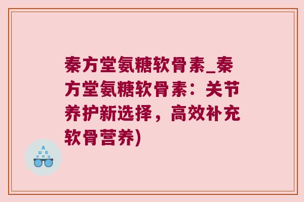 秦方堂氨糖软骨素_秦方堂氨糖软骨素：关节养护新选择，高效补充软骨营养)