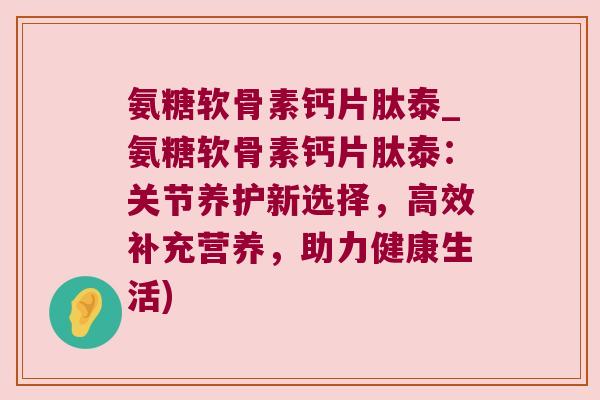 氨糖软骨素钙片肽泰_氨糖软骨素钙片肽泰：关节养护新选择，高效补充营养，助力健康生活)