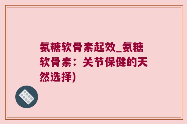 氨糖软骨素起效_氨糖软骨素：关节保健的天然选择)