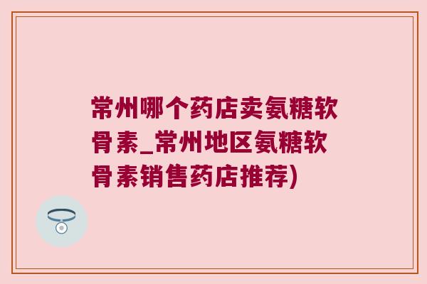常州哪个药店卖氨糖软骨素_常州地区氨糖软骨素销售药店推荐)