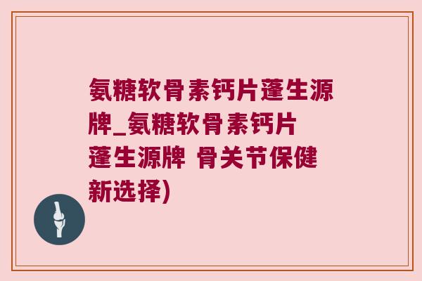 氨糖软骨素钙片蓬生源牌_氨糖软骨素钙片 蓬生源牌 骨关节保健新选择)