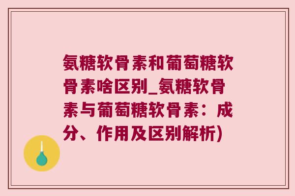氨糖软骨素和葡萄糖软骨素啥区别_氨糖软骨素与葡萄糖软骨素：成分、作用及区别解析)