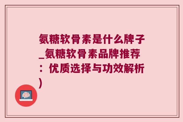 氨糖软骨素是什么牌子_氨糖软骨素品牌推荐：优质选择与功效解析)