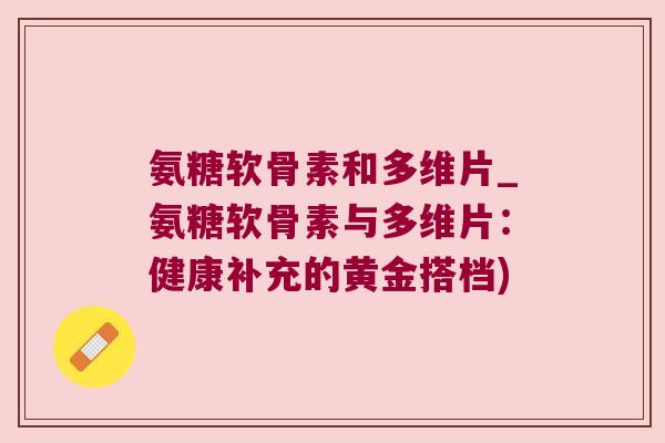 氨糖软骨素和多维片_氨糖软骨素与多维片:健康补充的黄金搭档) 氨糖软骨素和多维片_氨糖软骨素与多维片:健康补充的黄金搭档)