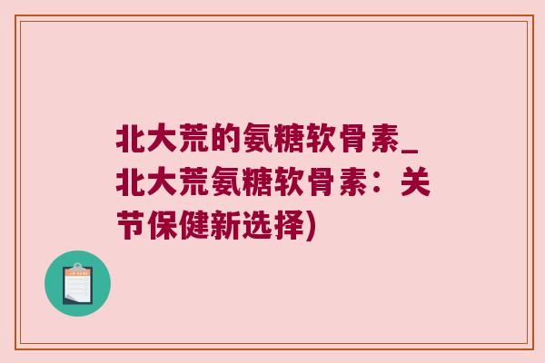 北大荒的氨糖软骨素_北大荒氨糖软骨素：关节保健新选择)