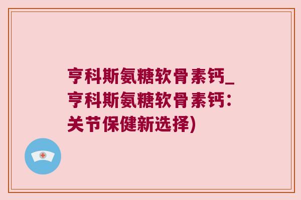 亨科斯氨糖软骨素钙_亨科斯氨糖软骨素钙：关节保健新选择)