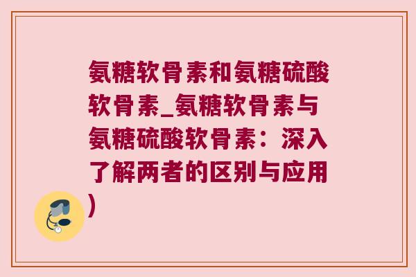 氨糖软骨素和氨糖硫酸软骨素_氨糖软骨素与氨糖硫酸软骨素:深入了解两者的区别与应用) 氨糖软骨素和氨糖硫酸软骨素_氨糖软骨素与氨糖硫酸软骨素:深入了解两者的区别与应用)