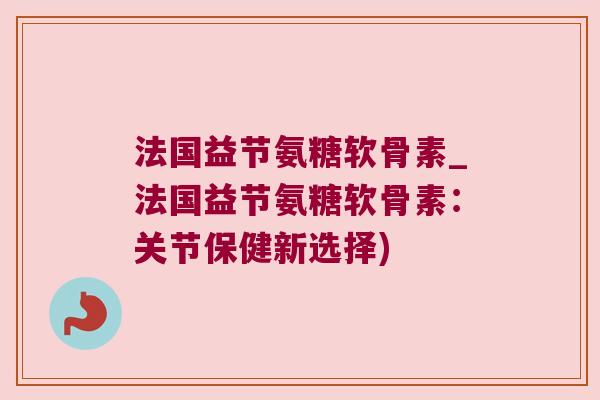 法国益节氨糖软骨素_法国益节氨糖软骨素:关节保健新选择) 法国益节氨糖软骨素_法国益节氨糖软骨素:关节保健新选择)