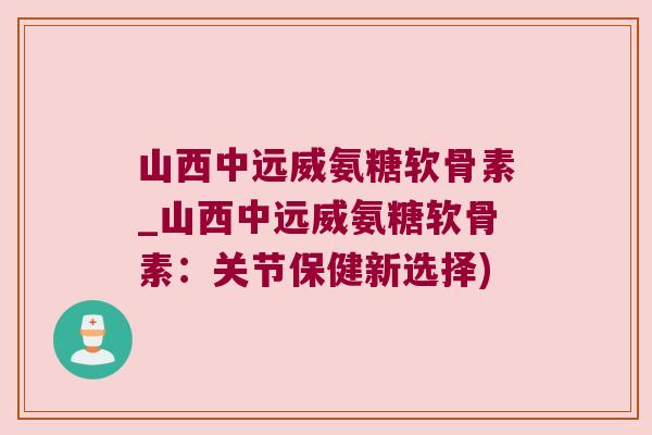 山西中远威氨糖软骨素_山西中远威氨糖软骨素:关节保健新选择) 山西中远威氨糖软骨素_山西中远威氨糖软骨素:关节保健新选择)
