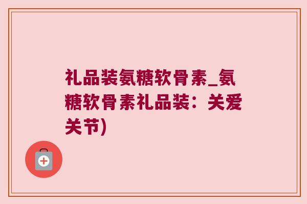 礼品装氨糖软骨素_氨糖软骨素礼品装:关爱关节) 礼品装氨糖软骨素_氨糖软骨素礼品装:关爱关节)