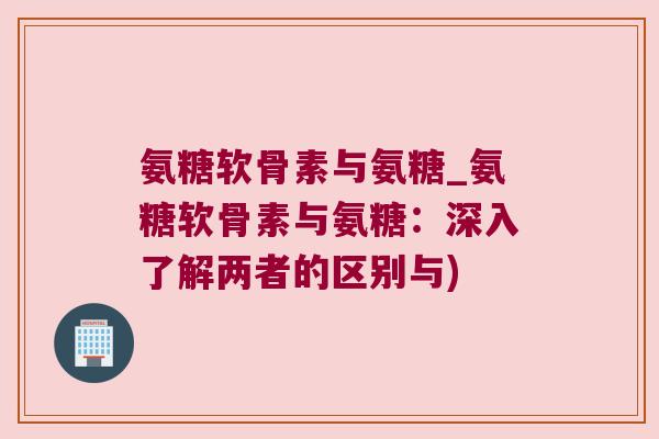 氨糖软骨素与氨糖_氨糖软骨素与氨糖:深入了解两者的区别与) 氨糖软骨素与氨糖_氨糖软骨素与氨糖:深入了解两者的区别与)