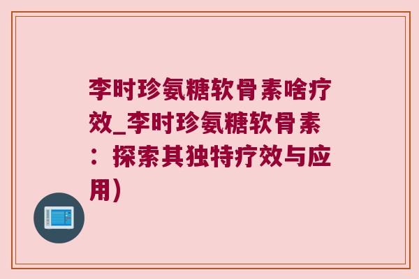 李时珍氨糖软骨素啥疗效_李时珍氨糖软骨素：探索其独特疗效与应用)