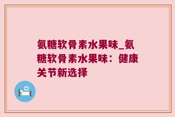 氨糖软骨素水果味_氨糖软骨素水果味:健康关节新选择 氨糖软骨素水果味_氨糖软骨素水果味:健康关节新选择
