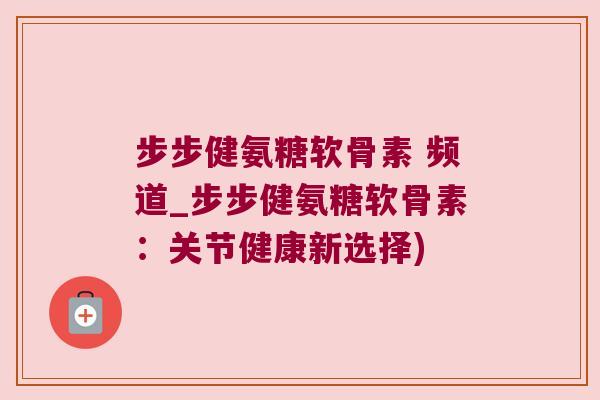 步步健氨糖软骨素 频道_步步健氨糖软骨素：关节健康新选择)