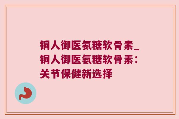 铜人御医氨糖软骨素_铜人御医氨糖软骨素:关节保健新选择 铜人御医氨糖软骨素_铜人御医氨糖软骨素:关节保健新选择