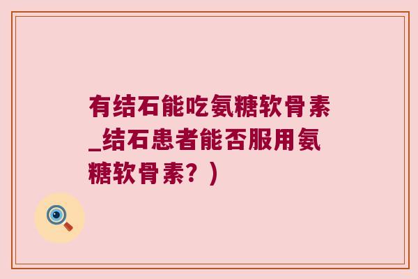 有结石能吃氨糖软骨素_结石患者能否服用氨糖软骨素？)