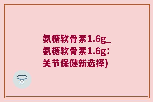 氨糖软骨素1.6g_氨糖软骨素1.6g:关节保健新选择) 氨糖软骨素1.6g_氨糖软骨素1.6g:关节保健新选择)