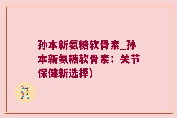 孙本新氨糖软骨素_孙本新氨糖软骨素:关节保健新选择) 孙本新氨糖软骨素_孙本新氨糖软骨素:关节保健新选择)