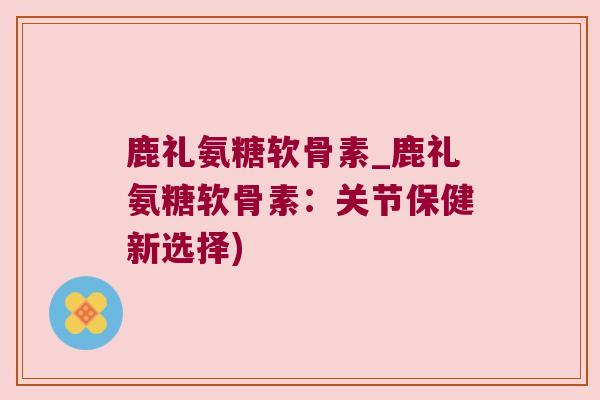 鹿礼氨糖软骨素_鹿礼氨糖软骨素:关节保健新选择) 鹿礼氨糖软骨素_鹿礼氨糖软骨素:关节保健新选择)