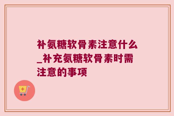 补氨糖软骨素注意什么_补充氨糖软骨素时需注意的事项 补氨糖软骨素注意什么_补充氨糖软骨素时需注意的事项