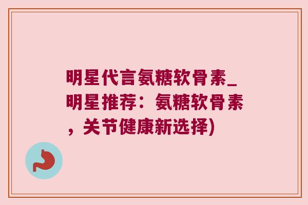 明星代言氨糖软骨素_明星推荐：氨糖软骨素，关节健康新选择)