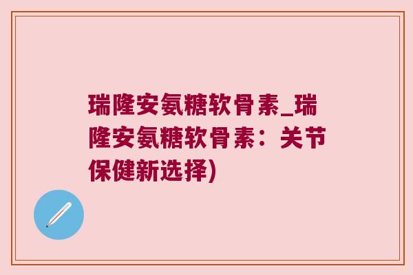 瑞隆安氨糖软骨素_瑞隆安氨糖软骨素：关节保健新选择)