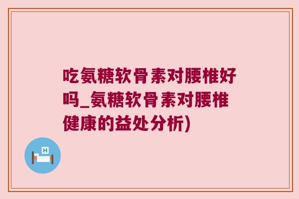 吃氨糖软骨素对腰椎好吗_氨糖软骨素对腰椎健康的益处分析) 吃氨糖软骨素对腰椎好吗_氨糖软骨素对腰椎健康的益处分析)